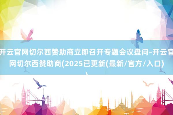 开云官网切尔西赞助商立即召开专题会议盘问-开云官网切尔西赞助商(2025已更新(最新/官方/入口)