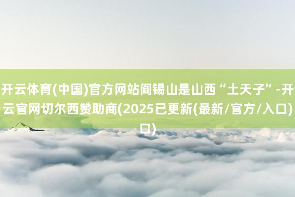 开云体育(中国)官方网站阎锡山是山西“土天子”-开云官网切尔西赞助商(2025已更新(最新/官方/入口)