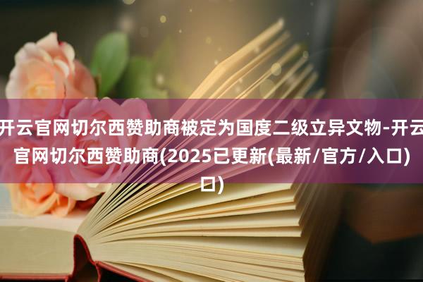 开云官网切尔西赞助商被定为国度二级立异文物-开云官网切尔西赞助商(2025已更新(最新/官方/入口)