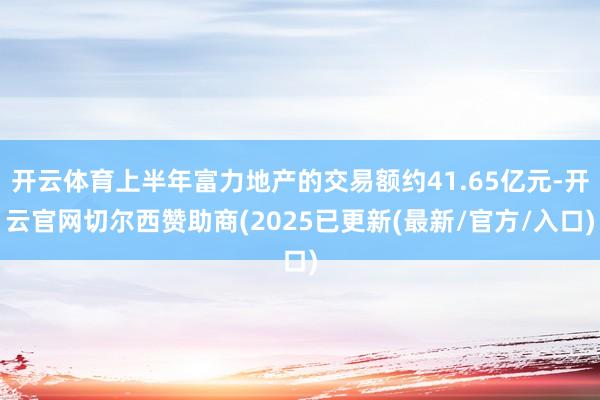 开云体育上半年富力地产的交易额约41.65亿元-开云官网切尔西赞助商(2025已更新(最新/官方/入口)