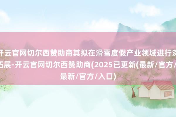 开云官网切尔西赞助商其拟在滑雪度假产业领域进行深耕和拓展-开云官网切尔西赞助商(2025已更新(最新/官方/入口)