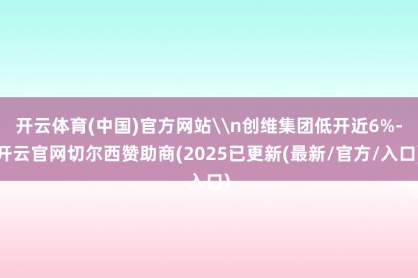 开云体育(中国)官方网站\n创维集团低开近6%-开云官网切尔西赞助商(2025已更新(最新/官方/入口)