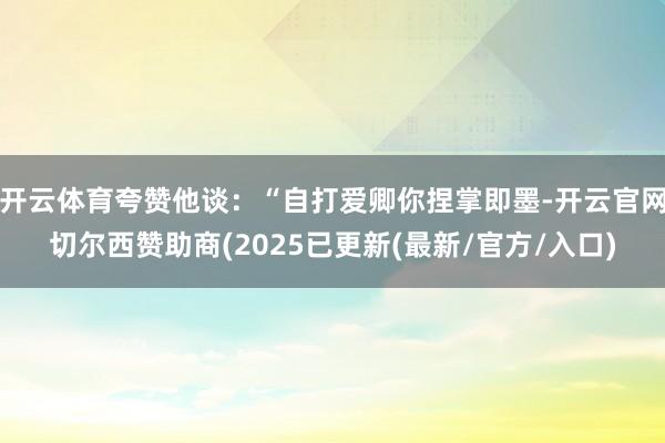 开云体育夸赞他谈：“自打爱卿你捏掌即墨-开云官网切尔西赞助商(2025已更新(最新/官方/入口)