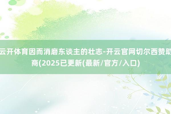 云开体育因而消磨东谈主的壮志-开云官网切尔西赞助商(2025已更新(最新/官方/入口)