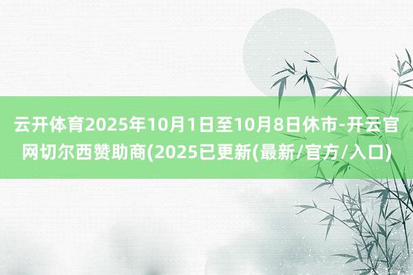 云开体育2025年10月1日至10月8日休市-开云官网切尔西赞助商(2025已更新(最新/官方/入口)