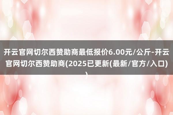 开云官网切尔西赞助商最低报价6.00元/公斤-开云官网切尔西赞助商(2025已更新(最新/官方/入口)