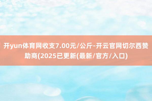 开yun体育网收支7.00元/公斤-开云官网切尔西赞助商(2025已更新(最新/官方/入口)