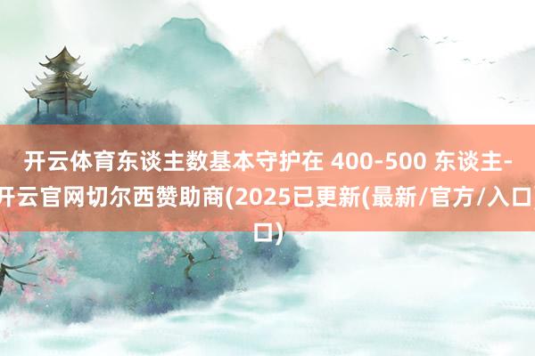 开云体育东谈主数基本守护在 400-500 东谈主-开云官网切尔西赞助商(2025已更新(最新/官方/入口)