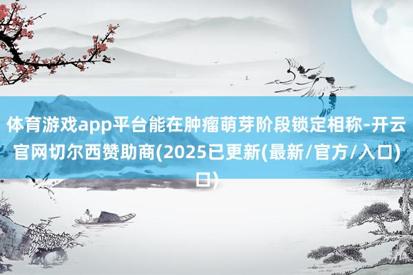 体育游戏app平台能在肿瘤萌芽阶段锁定相称-开云官网切尔西赞助商(2025已更新(最新/官方/入口)