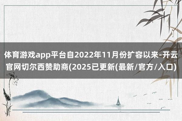 体育游戏app平台自2022年11月份扩容以来-开云官网切尔西赞助商(2025已更新(最新/官方/入口)