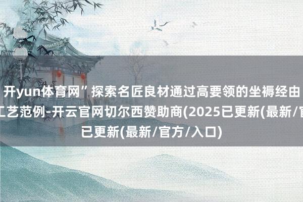 开yun体育网”探索名匠良材通过高要领的坐褥经由和紧密的工艺范例-开云官网切尔西赞助商(2025已更新(最新/官方/入口)