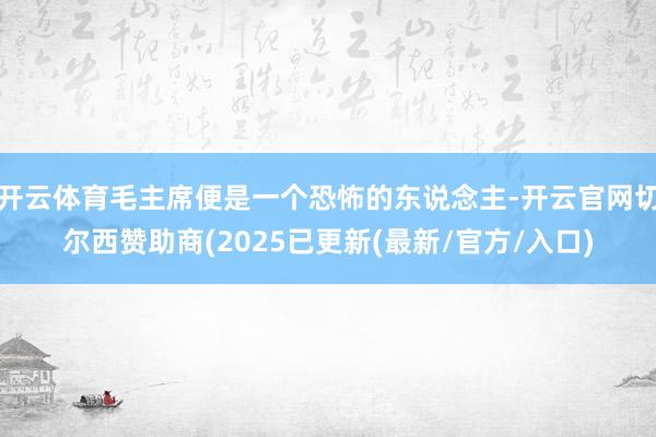 开云体育毛主席便是一个恐怖的东说念主-开云官网切尔西赞助商(2025已更新(最新/官方/入口)