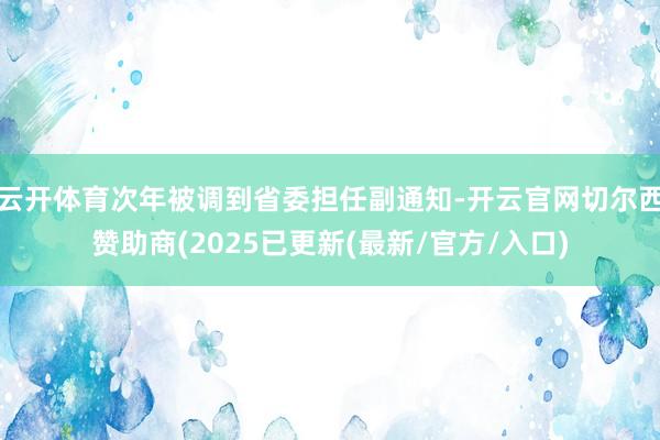云开体育次年被调到省委担任副通知-开云官网切尔西赞助商(2025已更新(最新/官方/入口)