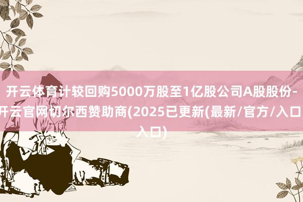 开云体育计较回购5000万股至1亿股公司A股股份-开云官网切尔西赞助商(2025已更新(最新/官方/入口)