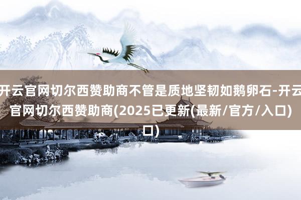 开云官网切尔西赞助商不管是质地坚韧如鹅卵石-开云官网切尔西赞助商(2025已更新(最新/官方/入口)