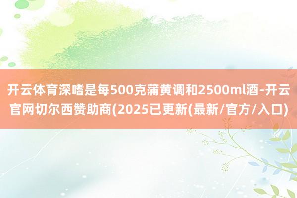 开云体育深嗜是每500克蒲黄调和2500ml酒-开云官网切尔西赞助商(2025已更新(最新/官方/入口)