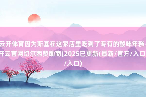云开体育因为斯基在这家店里吃到了专有的酸味年糕-开云官网切尔西赞助商(2025已更新(最新/官方/入口)