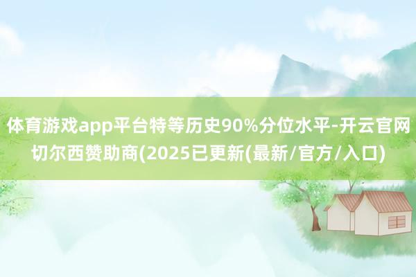 体育游戏app平台特等历史90%分位水平-开云官网切尔西赞助商(2025已更新(最新/官方/入口)