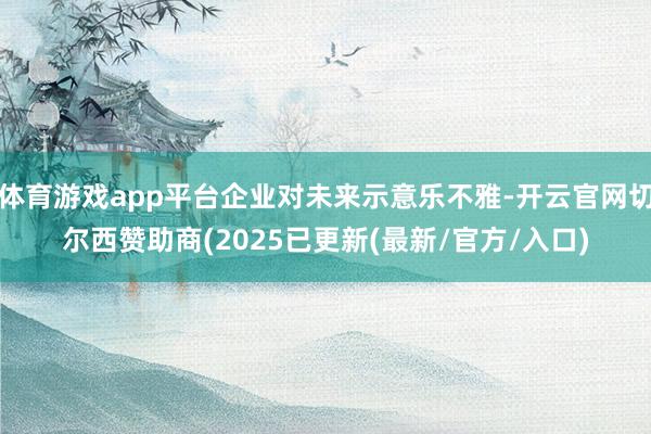 体育游戏app平台企业对未来示意乐不雅-开云官网切尔西赞助商(2025已更新(最新/官方/入口)