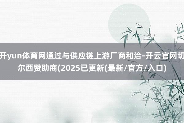 开yun体育网通过与供应链上游厂商和洽-开云官网切尔西赞助商(2025已更新(最新/官方/入口)