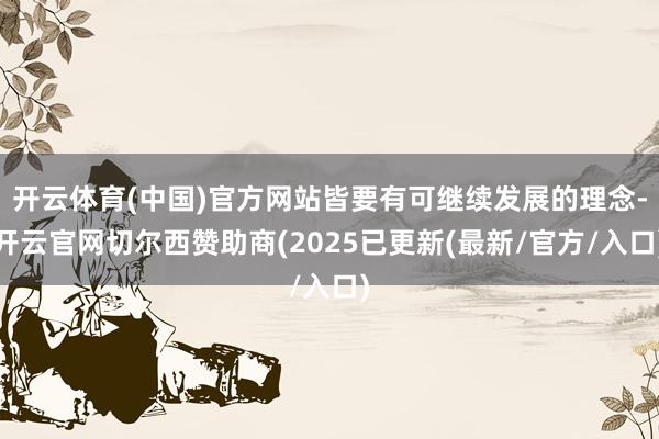 开云体育(中国)官方网站皆要有可继续发展的理念-开云官网切尔西赞助商(2025已更新(最新/官方/入口)