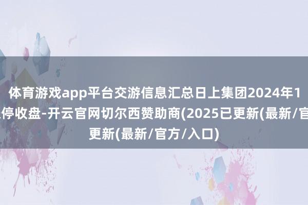 体育游戏app平台交游信息汇总日上集团2024年12月6日涨停收盘-开云官网切尔西赞助商(2025已更新(最新/官方/入口)