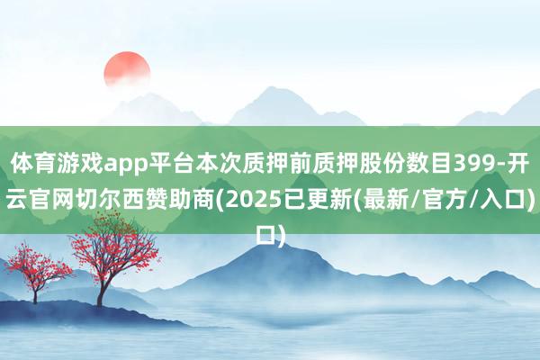 体育游戏app平台本次质押前质押股份数目399-开云官网切尔西赞助商(2025已更新(最新/官方/入口)