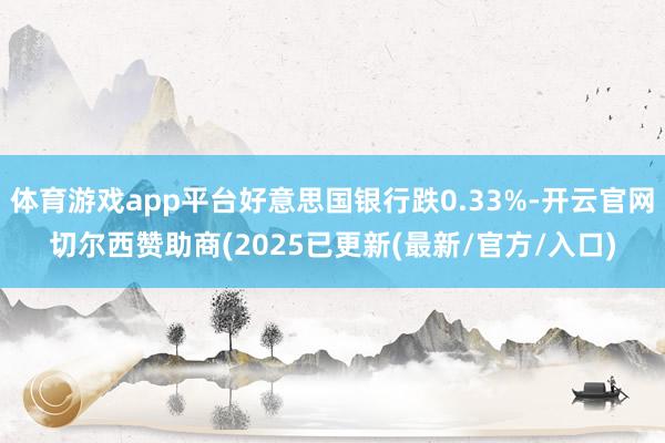 体育游戏app平台好意思国银行跌0.33%-开云官网切尔西赞助商(2025已更新(最新/官方/入口)