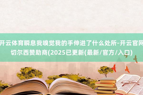 开云体育瞬息我嗅觉我的手伸进了什么处所-开云官网切尔西赞助商(2025已更新(最新/官方/入口)