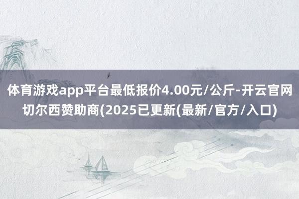 体育游戏app平台最低报价4.00元/公斤-开云官网切尔西赞助商(2025已更新(最新/官方/入口)