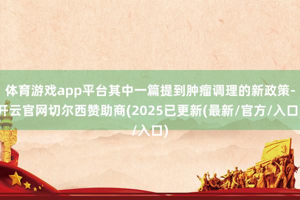 体育游戏app平台其中一篇提到肿瘤调理的新政策-开云官网切尔西赞助商(2025已更新(最新/官方/入口)
