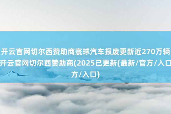 开云官网切尔西赞助商寰球汽车报废更新近270万辆-开云官网切尔西赞助商(2025已更新(最新/官方/入口)