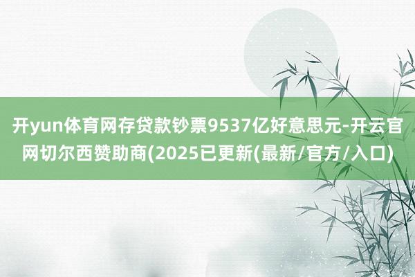 开yun体育网存贷款钞票9537亿好意思元-开云官网切尔西赞助商(2025已更新(最新/官方/入口)