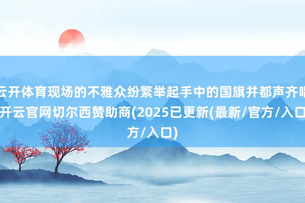 云开体育现场的不雅众纷繁举起手中的国旗并都声齐唱-开云官网切尔西赞助商(2025已更新(最新/官方/入口)