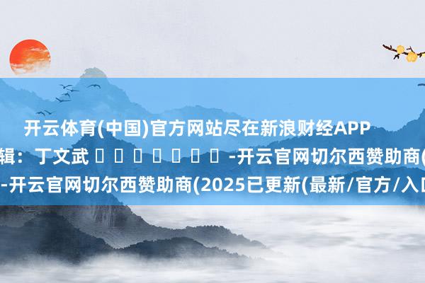 开云体育(中国)官方网站尽在新浪财经APP            						连累剪辑：丁文武 							-开云官网切尔西赞助商(2025已更新(最新/官方/入口)