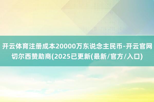 开云体育注册成本20000万东说念主民币-开云官网切尔西赞助商(2025已更新(最新/官方/入口)