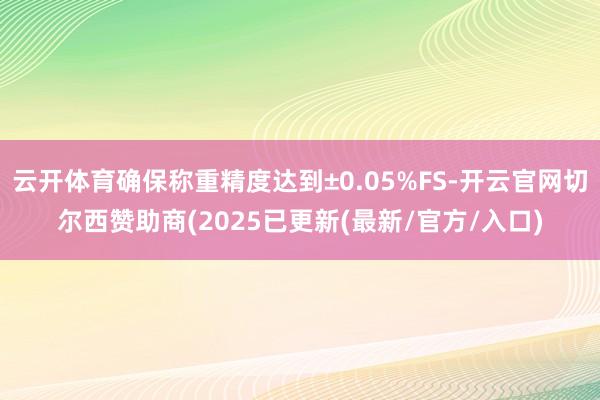 云开体育确保称重精度达到±0.05%FS-开云官网切尔西赞助商(2025已更新(最新/官方/入口)
