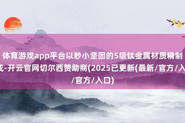 体育游戏app平台以眇小坚固的5级钛金属材质精制而成-开云官网切尔西赞助商(2025已更新(最新/官方/入口)