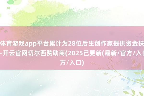 体育游戏app平台累计为28位后生创作家提供资金扶抓-开云官网切尔西赞助商(2025已更新(最新/官方/入口)