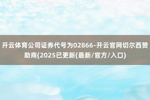 开云体育公司证券代号为02866-开云官网切尔西赞助商(2025已更新(最新/官方/入口)