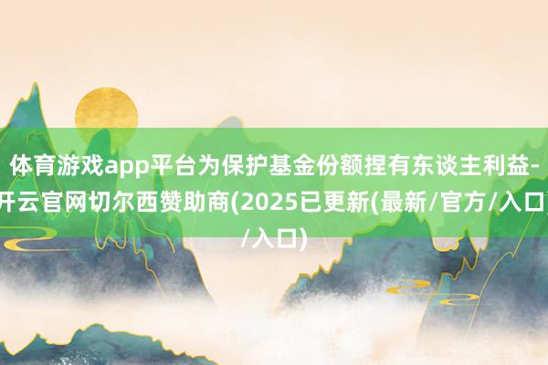 体育游戏app平台为保护基金份额捏有东谈主利益-开云官网切尔西赞助商(2025已更新(最新/官方/入口)