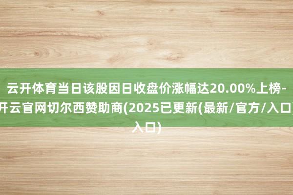 云开体育当日该股因日收盘价涨幅达20.00%上榜-开云官网切尔西赞助商(2025已更新(最新/官方/入口)