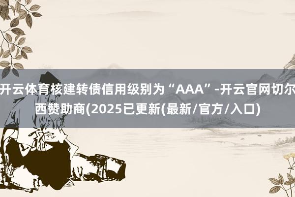 开云体育核建转债信用级别为“AAA”-开云官网切尔西赞助商(2025已更新(最新/官方/入口)