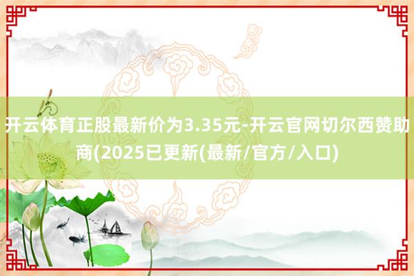 开云体育正股最新价为3.35元-开云官网切尔西赞助商(2025已更新(最新/官方/入口)