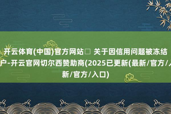 开云体育(中国)官方网站□ 关于因信用问题被冻结的账户-开云官网切尔西赞助商(2025已更新(最新/官方/入口)