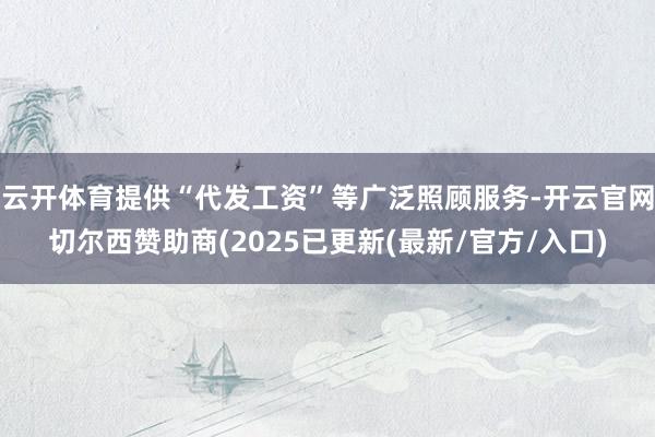 云开体育提供“代发工资”等广泛照顾服务-开云官网切尔西赞助商(2025已更新(最新/官方/入口)