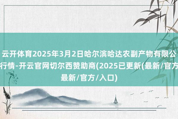 云开体育2025年3月2日哈尔滨哈达农副产物有限公司价钱行情-开云官网切尔西赞助商(2025已更新(最新/官方/入口)