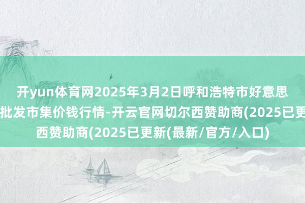 开yun体育网2025年3月2日呼和浩特市好意思通首府无公害农家具批发市集价钱行情-开云官网切尔西赞助商(2025已更新(最新/官方/入口)