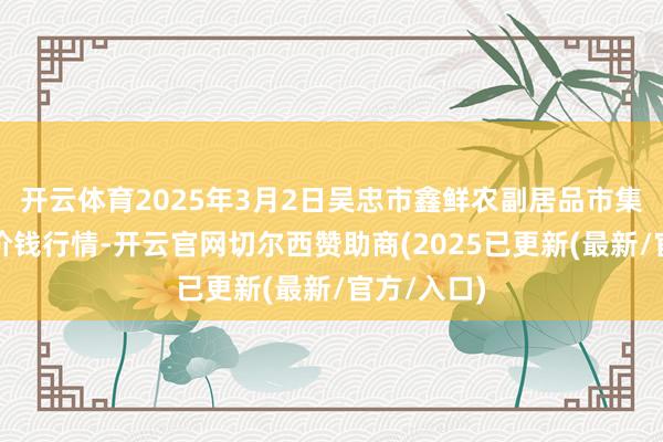 开云体育2025年3月2日吴忠市鑫鲜农副居品市集有限公司价钱行情-开云官网切尔西赞助商(2025已更新(最新/官方/入口)