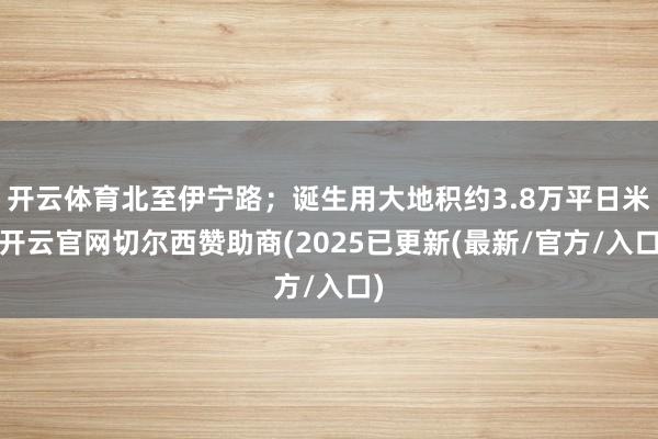 开云体育北至伊宁路；诞生用大地积约3.8万平日米-开云官网切尔西赞助商(2025已更新(最新/官方/入口)